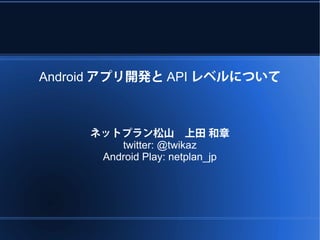 Android アプリ開発と API レベルについて



     ネットプラン松山　上田 和章
         twitter: @twikaz
      Android Play: netplan_jp
 