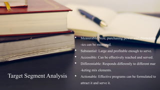 Target SegmentAnalysis
• Measurable: Size, purchasing power and characterist
-ics can be measured.
• Substantial: Large and profitable enough to serve.
• Accessible: Can be effectively reached and served.
• Differentiable: Responds differently to different mar
-keting mix elements.
• Actionable: Effective programs can be formulated to
attract it and serve it.
 