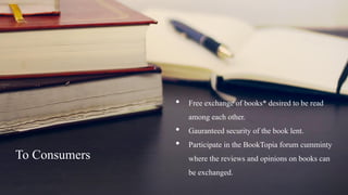 • Free exchange of books* desired to be read
among each other.
• Gauranteed security of the book lent.
• Participate in the BookTopia forum cumminty
where the reviews and opinions on books can
be exchanged.
To Consumers
 