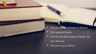 • Non-availability of books in libraries.
• Too expensive books.
• Love for the feel of paper in hands, but
can’t find one.
• Too lazy to go to library!
 