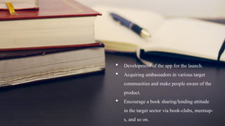 • Development of the app for the launch.
• Acquiring ambassadors in various target
communities and make people aware of the
product.
• Encourage a book sharing/lending attitude
in the target sector via book-clubs, meetsup-
s, and so on.
 