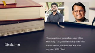 Disclaimer
This presentation was made as a part of the
Marketing Management Intenship under Prof.
Sameer Mathur, IIM Lucknow by Rachit
Agrawal, BITS Pilani.
 