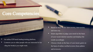 Core Competencies
• An online P2Pbook lending/renting platform.
• Connects you to other people who are interested in len
-ding the book(s) you might want.
• Based on three levels- Intra-society, inter-society
and inter-city.
• Smart algorithm to judge your mood on the basis
of your recent internet searches and displays the
results accordingly.
• Choose a book on the base of your mood, genre on
the basis of online-verified reviews from authors
and reviewers.
 