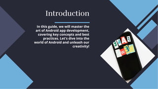 Introduction
Introduction
In this guide, we will master the
art of Android app development,
covering key concepts and best
practices. Let's dive into the
world of Android and unleash our
creativity!
In this guide, we will master the
art of Android app development,
covering key concepts and best
practices. Let's dive into the
world of Android and unleash our
creativity!
 