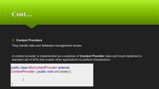 Cont…
 Content Providers
They handle data and database management issues.
A content provider is implemented as a subclass of Content Provider class and must implement a
standard set of APIs that enable other applications to perform transactions.
public class MyContentProvider extends
ContentProvider { public void onCreate(){
}
}
 