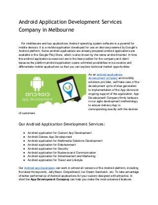 Android Application Development Services
Company in Melbourne
 
 
   For middleware and key applications Android operating system software is a pyramid for 
mobile devices. It is a mobile application developed for use on devices powered by Google's 
Android platform. Some android applications are already prepared android applications are 
available in the Google Play Store, which is also known by the name android market. In time 
this android application access tool are in the best position for the company and client 
because the platform android application opens unlimited possibilities to be creative and 
differentiate mobile applications so that you can explore technical market opportunities. 
 
As an ​android applications 
development company​ and mobility 
solutions provider, we'll take care of the 
development cycle of idea generation 
to implementation of the App store and 
ongoing support of the application. App 
Development Company firmly believes 
in our agile development methodology 
to ensure delivery App is 
corresponding exactly with the desires 
of customers. 
 
Our Android Application Development Services:
 
● Android application for Custom App Development 
● Android Games App Development 
● Android application for Multimedia Solutions Development 
● Android application for Entertainment 
● Android application for Security 
● Android application for Business and Communication 
● Android application for Advertisement and Marketing 
● Android application for Travel and Lifestyle 
 
Our ​Android app developers​ can work in almost all versions of the Android platform, including 
the latest Honeycomb, Jelly Bean, Gingerbread, Ice Cream Sandwich, etc. To take advantage 
of better performance of Android applications for your custom designed with attractive. In 
short the ​App Development Company​ can help you make the most advanced features 
 