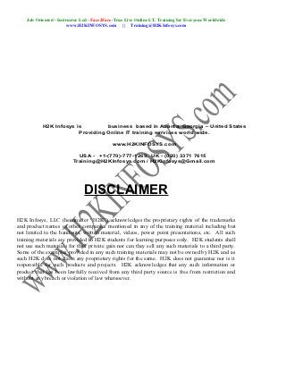 Job Oriented - Instructor Led - Face2Face-True Live Online I.T. Training for Everyone Worldwide
                        www.H2KINFOSYS.com || Training@H2KInfosys.com




           H2K Infosys is         business based in Atlanta, Georgia – United States
                        Providing Online IT training services world wide.

                                            www.H2KINFOSYS.com

                            USA - +1-(770)-777-1269, UK - (020) 3371 7615
                          Training@H2KInfosys.com / H2KInfosys@Gmail.com




                               DISCLAIMER

H2K Infosys, LLC (hereinafter “H2K”) acknowledges the proprietary rights of the trademarks
and product names of other companies mentioned in any of the training material including but
not limited to the handouts, written material, videos, power point presentations, etc. All such
training materials are provided to H2K students for learning purposes only. H2K students shall
not use such materials for their private gain nor can they sell any such materials to a third party.
Some of the examples provided in any such training materials may not be owned by H2K and as
such H2K does not claim any proprietary rights for the same. H2K does not guarantee nor is it
responsible for such products and projects. H2K acknowledges that any such information or
product that has been lawfully received from any third party source is free from restriction and
without any breach or violation of law whatsoever.
 