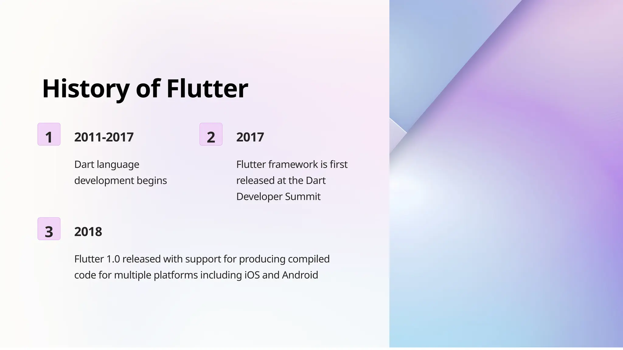 History of Flutter
1 2011-2017
Dart language
development begins
2 2017
Flutter framework is first
released at the Dart
Developer Summit
3 2018
Flutter 1.0 released with support for producing compiled
code for multiple platforms including iOS and Android
 