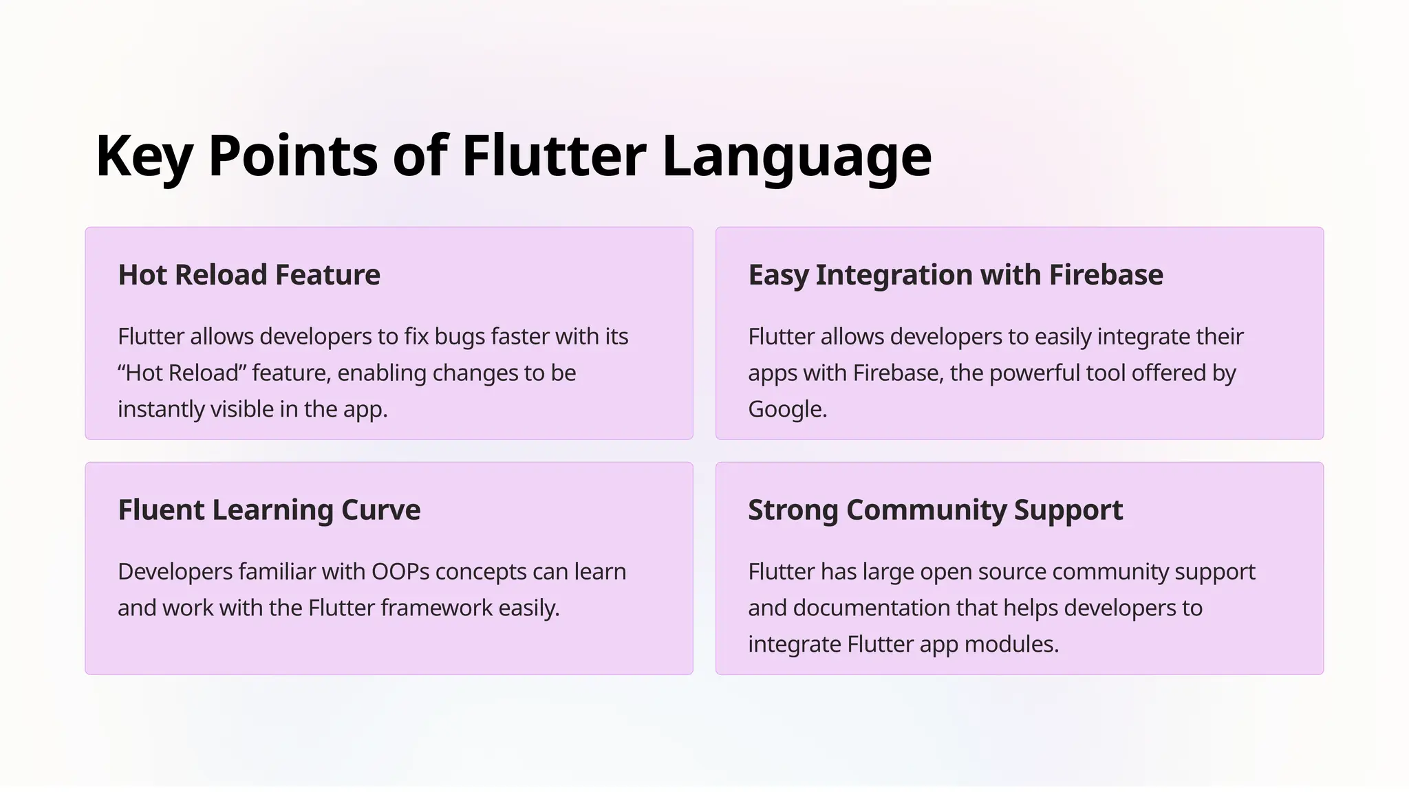 Key Points of Flutter Language
Hot Reload Feature
Flutter allows developers to fix bugs faster with its
“Hot Reload” feature, enabling changes to be
instantly visible in the app.
Easy Integration with Firebase
Flutter allows developers to easily integrate their
apps with Firebase, the powerful tool offered by
Google.
Fluent Learning Curve
Developers familiar with OOPs concepts can learn
and work with the Flutter framework easily.
Strong Community Support
Flutter has large open source community support
and documentation that helps developers to
integrate Flutter app modules.
 