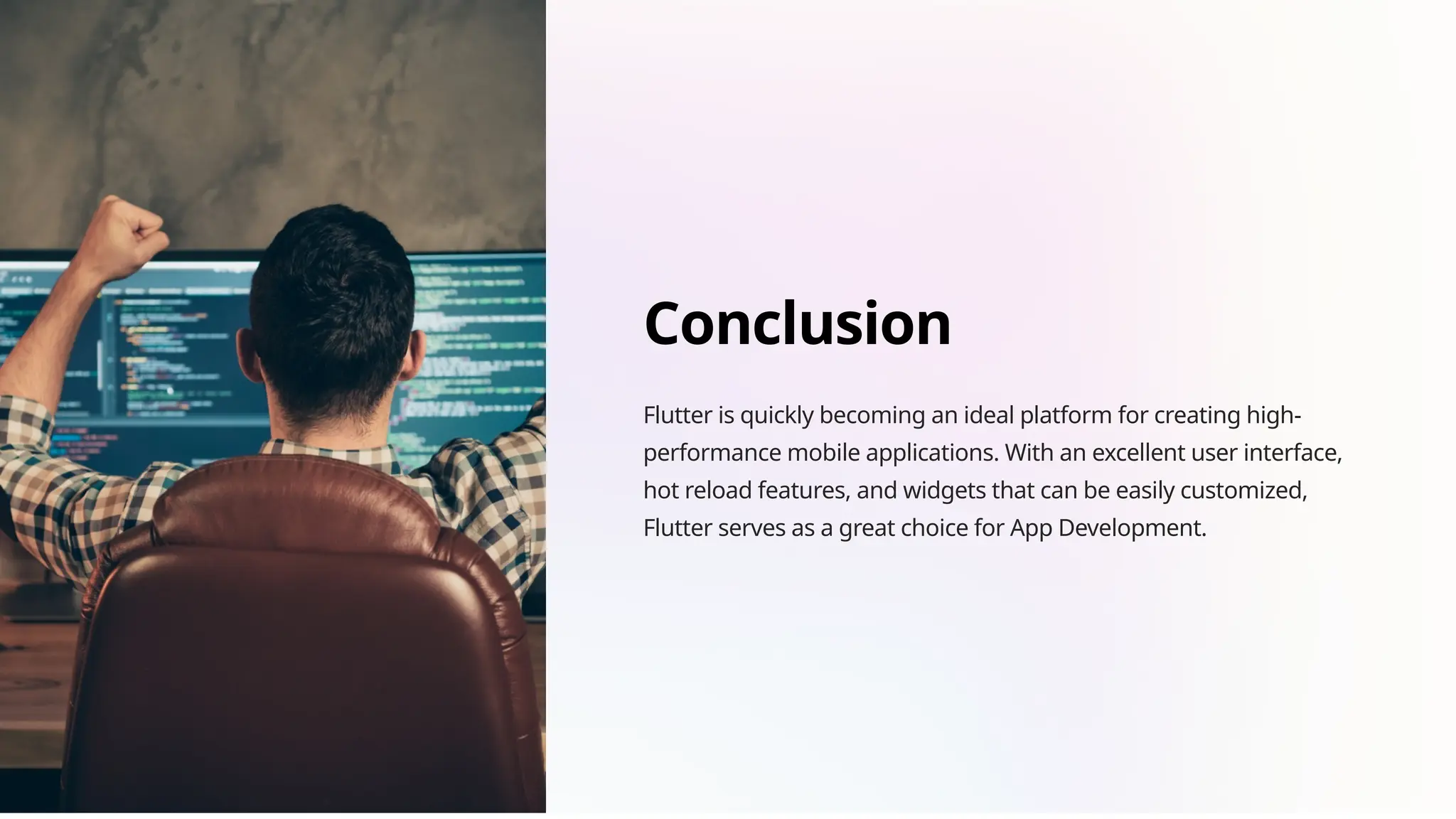 Conclusion
Flutter is quickly becoming an ideal platform for creating high-
performance mobile applications. With an excellent user interface,
hot reload features, and widgets that can be easily customized,
Flutter serves as a great choice for App Development.
 