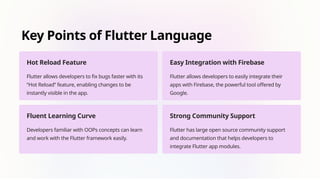 Key Points of Flutter Language
Hot Reload Feature
Flutter allows developers to fix bugs faster with its
“Hot Reload” feature, enabling changes to be
instantly visible in the app.
Easy Integration with Firebase
Flutter allows developers to easily integrate their
apps with Firebase, the powerful tool offered by
Google.
Fluent Learning Curve
Developers familiar with OOPs concepts can learn
and work with the Flutter framework easily.
Strong Community Support
Flutter has large open source community support
and documentation that helps developers to
integrate Flutter app modules.
 