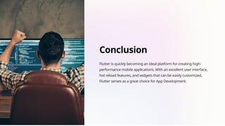 Conclusion
Flutter is quickly becoming an ideal platform for creating high-
performance mobile applications. With an excellent user interface,
hot reload features, and widgets that can be easily customized,
Flutter serves as a great choice for App Development.
 