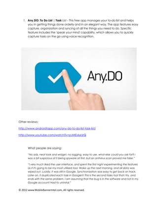 1. Any.DO: To Do List | Task List - This free app manages your to-do list and helps
      you in getting things done orderly and in an elegant way. The app features easy
      capture, organization and syncing of all the things you need to do. Specific
      feature includes the 'speak your mind' capability, which allows you to quickly
      capture tasks on the go using voice recognition.




Other reviews:

http://www.androidtapp.com/any-do-to-do-list-task-list/

http://www.youtube.com/watch?v=pJMEs6yIJrQ



       What people are saying:

       “No ads, neat look and widget, no lagging, easy to use, what else could you ask for? I
       was a bit suspicious of it being spyware at first, but an antivirus scan proved me false.”

       “I very much liked the user interface, and spent the first night experimenting the features
       as if it's going to be my most utilized tool. Woke up the next morning, and all data was
       wiped out. Luckily, it was still in Google. Synchronization was easy to get back on track.
       Later on, it duplicated each task in Google!!! This is the second tasks tool that I try, and
       ends with the same problem. I am assuming that the bug is in the software and not in my
       Google account! Had to uninstal.”

© 2012 www.MobileBannerIntel.com, All rights reserved.
 