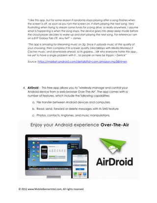 “I like this app, but for some reason it randomly stops playing after a song finishes when
       the screen is off, as soon as you turn the screen on, it starts playing the next song. Very
       frustrating when trying to stream some tunes for a long drive, or really anywhere. I assume
       what is happening is when the song stops, the device goes into deep sleep mode before
       the cloud player decides to wake up and start playing the next song. For reference I am
       on a 8.9" Galaxy Tab LTE. Any fix?” ~ James

       “This app is amazing for streaming music on 3g. Since it uploads music at the quality of
       your choosing, then compress it to a lower quality (aka 64kbps with Media Monkey) it
       Caches music, and downloads ahead, so its gapless... Idk why everyone hates this app...
       ive yet to have a single problem with it... lol people on here be trippin.~ Derrick”

       Source: https://market.android.com/details?id=com.amazon.mp3&hl=en




   4. AirDroid - This free app allows you to "wirelessly manage and control your
      Android device from a web browser Over-The-Air". The app comes with a
      number of features, which include the following capabilities:

           a. File transfer between Android devices and computers

           b. Read, send, forward or delete messages with its SMS feature

           c. Photos, contacts, ringtones, and music manipulations.




© 2012 www.MobileBannerIntel.com, All rights reserved.
 