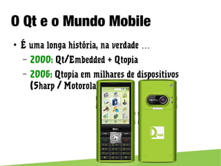 O Qt e o Mundo Mobile
● É uma longa história, na verdade …
– 2000: Qt/Embedded + Qtopia
– 2006: Qtopia em milhares de dispositivos (Sharp / Motorola)
 