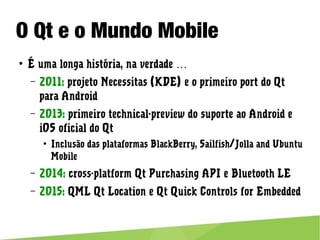 O Qt e o Mundo Mobile
● É uma longa história, na verdade …
– 2011: projeto Necessitas (KDE) e o primeiro port do Qt para
Android
– 2013: primeiro technical-preview do suporte ao Android e iOS
oficial do Qt
● Inclusão das plataformas BlackBerry, Sailfish/Jolla and Ubuntu
Mobile
– 2014: cross-platform Qt Purchasing API e Bluetooth LE
– 2015: QML Qt Location e Qt Quick Controls for Embedded
 
