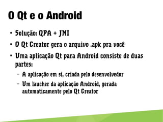 O Qt e o Android
● Solução: QPA + JNI
● O Qt Creator gera o arquivo .apk pra você
● Uma aplicação Qt para Android consiste de duas partes:
– A aplicação em si, criada pelo desenvolvedor
– Um laucher da aplicação Android, gerada automaticamente pelo Qt
Creator
 