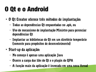 O Qt e o Android
● O Qt Creator oferece três métodos de implantação:
– Todas as dependências Qt empacotadas no .apk, ou
– Uso do mecanismo de implantação Ministro para gerenciar
dependências Qt
– Implantar as bibliotecas do Qt em um diretório temporário (somente
para propósitos de desenvolvimento)
● Start-up da aplicação:
– No começo é apenas uma aplicação Java
– Ocorre a carga das libs do Qt e o plugin do QPA
– A função main da aplicação é invocada em uma nova thread
 
