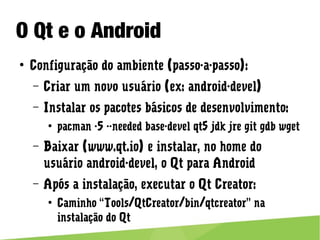 O Qt e o Android
● Configuração do ambiente (passo-a-passo):
– Criar um novo usuário (ex: android-devel)
– Instalar os pacotes básicos de desenvolvimento:
● pacman -S --needed base-devel qt5 jdk jre git gdb wget
– Baixar (www.qt.io) e instalar, no home do usuário android-
devel, o Qt para Android
– Após a instalação, executar o Qt Creator:
● Caminho “Tools/QtCreator/bin/qtcreator” na instalação do Qt
 