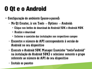 O Qt e o Android
● Configuração do ambiente (passo-a-passo):
– No Qt Creator, ir em Tools Options Android:→ →
● Clique nos botões de download do Android SDK e Android NDK
● Realize o download
● Informe o caminho das instalações nos respectivos campos
– Encontre o número de API correspondente à versão do Android
no seu dispositivo
– Execute o Android SDK Manager (caminho “tools/android” na
instalação do Android SDK) e selecione somente o grupo
referente ao número de API do seu dispositivo
– Instale os pacotes
 