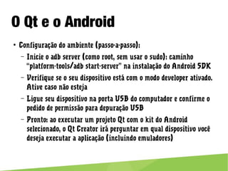 O Qt e o Android
● Configuração do ambiente (passo-a-passo):
– Inicie o adb server (como root, sem usar o sudo): caminho
“platform-tools/adb start-server” na instalação do Android SDK
– Verifique se o seu dispositivo está com o modo developer
ativado. Ative caso não esteja
– Ligue seu dispositivo na porta USB do computador e confirme o
pedido de permissão para depuração USB
– Pronto: ao executar um projeto Qt com o kit do Android
selecionado, o Qt Creator irá perguntar em qual dispositivo
você deseja executar a aplicação (incluindo emuladores)
 