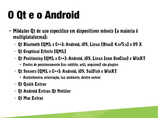 O Qt e o Android
● Módulos Qt de uso específico em dispositivos móveis (a maioria é
multiplataforma):
– Qt Bluetooth (QML e C++): Android, iOS, Linux (BlueZ 4.x/5.x) e OS X
– Qt Graphical Effects (QML)
– Qt Positioning (QML e C++): Android, iOS, Linux (com GeoClue) e WinRT
● Fontes de posicionamento (ex: satélite, wifi, arquivos) são plugins
– Qt Sensors (QML e C++): Android, iOS, SailFish e WinRT
● Acelerômetro, orientação, luz ambiente, dentre outros
– Qt Quick Extras
– Qt Android Extras: Qt Notifier
– Qt Mac Extras
 
