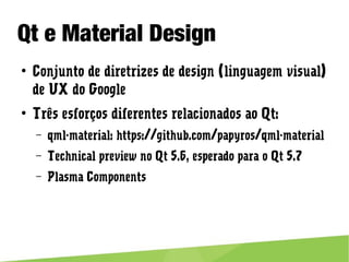 Qt e Material Design
● Conjunto de diretrizes de design (linguagem visual) de UX do
Google
● Três esforços diferentes relacionados ao Qt:
– qml-material: https://github.com/papyros/qml-material
– Technical preview no Qt 5.6, esperado para o Qt 5.7
– Plasma Components
 