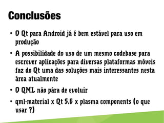 Conclusões
● O Qt para Android já é bem estável para uso em produção
● A possibilidade do uso de um mesmo codebase para escrever
aplicações para diversas plataformas móveis faz do Qt uma das
soluções mais interessantes nesta área atualmente
● O QML não pára de evoluir
● qml-material x Qt 5.6 x plasma components (o que usar ?)
 