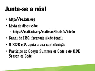 Junte-se a nós!
● http://br.kde.org
● Lista de discussão:
– https://mail.kde.org/mailman/listinfo/kde-br
● Canal de IRC: freenode #kde-brasil
● O KDE e.V. apoia a sua contribuição
● Participe do Google Summer of Code e do KDE Season of Code
 