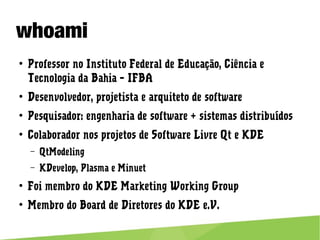 whoami
● Professor no Instituto Federal de Educação, Ciência e Tecnologia da
Bahia – IFBA
● Desenvolvedor, projetista e arquiteto de software
● Pesquisador: engenharia de software + sistemas distribuídos
● Colaborador nos projetos de Software Livre Qt e KDE
– QtModeling
– KDevelop, Plasma e Minuet
● Foi membro do KDE Marketing Working Group
● Membro do Board de Diretores do KDE e.V.
 
