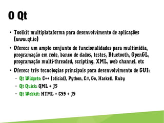 O Qt
● Toolkit multiplataforma para desenvolvimento de aplicações
(www.qt.io)
● Oferece um amplo conjunto de funcionalidades para multimídia,
programação em rede, banco de dados, testes, Bluetooth, OpenGL,
programação multi-threaded, scripting, XML, web channel, etc
● Oferece três tecnologias principais para desenvolvimento de GUI:
– Qt Widgets: C++ (oficial), Python, C#, Go, Haskell, Ruby
– Qt Quick: QML + JS
– Qt Webkit: HTML + CSS + JS
 