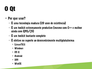 O Qt
● Por que usar?
– É uma tecnologia madura (20 anos de existência)
– É um toolkit extremamente produtivo (mesmo com C++ e melhor ainda
com QML/JS)
– É um toolkit bastante completo
– É efetivo no suporte ao desenvolvimento multiplataforma:
● Linux/X11
● Windows
● OS X
● Android
● IOS
● WinCE
 