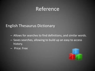 Reference

English Thesaurus Dictionary

  – Allows for searches to find definitions, and similar words.
  – Saves searches, allowing to build up an easy to access
    history.
  – Price: Free
 