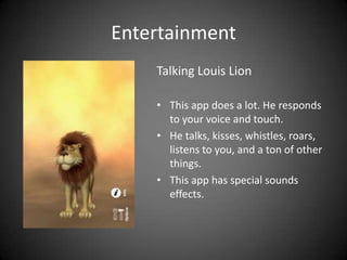 Entertainment
    Talking Louis Lion

    • This app does a lot. He responds
      to your voice and touch.
    • He talks, kisses, whistles, roars,
      listens to you, and a ton of other
      things.
    • This app has special sounds
      effects.
 