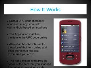 How It Works
 Scan a UPC code (barcode)
of an item at any store with
your android based smart phone

The Application matches
the item to the UPC code online

Also searches the internet for
the price of that item online and
other stores that are local
to the area you are in.

The aookicatrion compares the
prices of the item that you scanned
 