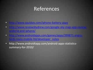 References

• http://www.squidoo.com/iphone-battery-apps
• http://www.reviewsbydrew.com/google-sky-map-app-review-
  andorid-and-iphone/
• http://www.androidapps.com/games/apps/399871-angry-
  birds-rovio-mobile-ltd/developer_notes
• http://www.androidtapp.com/android-apps-statistics-
  summary-for-2010/
 