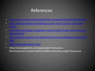 References
• http://www.cyrket.com/p/android/com.rerware.android.MyBackupPro/
• http://www.droidapps.org/talking-luis-lion-reacts-to-your-voice-and-
  touch/
• http://www.droidapps.org/playon-mobile-watch-shows-and-movies-on-
  your-android/
• http://market.android.com/details?id=com.evernote&feature=featured-
  apps
• http://www.chompsms.com/
• http://www.appbrain.com/app/english-thesaurus-
  dictionary/com.socialnmobile.dictdata.dictionary.english.thesaurus
 