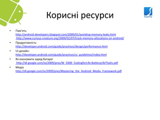 Корисні ресурси
•   Пам’ять:
    http://android-developers.blogspot.com/2009/01/avoiding-memory-leaks.html
    http://www.curious-creature.org/2009/02/07/track-memory-allocations-on-android/
•   Продуктивність:
    http://developer.android.com/guide/practices/design/performance.html
•   UI дизайн:
    http://developer.android.com/guide/practices/ui_guidelines/index.html
•   Як економити заряд батареї
    http://dl.google.com/io/2009/pres/W_0300_CodingforLife-BatteryLifeThatIs.pdf
•   Медіа
    http://dl.google.com/io/2009/pres/Mastering_the_Android_Media_Framework.pdf
 