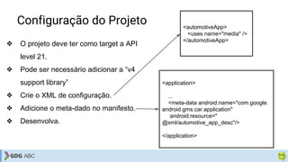 Configuração do Projeto
❖ O projeto deve ter como target a API
level 21.
❖ Pode ser necessário adicionar a “v4
support library”
❖ Crie o XML de configuração.
❖ Adicione o meta-dado no manifesto.
❖ Desenvolva.
<automotiveApp>
<uses name="media" />
</automotiveApp>
<application>
...
<meta-data android:name="com.google.
android.gms.car.application"
android:resource="
@xml/automotive_app_desc"/>
</application>
 