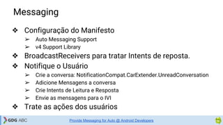 Messaging
❖ Configuração do Manifesto
➢ Auto Messaging Support
➢ v4 Support Library
❖ BroadcastReceivers para tratar Intents de reposta.
❖ Notifique o Usuário
➢ Crie a conversa: NotificationCompat.CarExtender.UnreadConversation
➢ Adicione Mensagens a conversa
➢ Crie Intents de Leitura e Resposta
➢ Envie as mensagens para o IVI
❖ Trate as ações dos usuários
Provide Messaging for Auto @ Android Developers
 