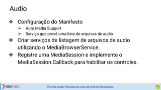 Audio
Provide Audio Playback for Auto @ Android Developers
❖ Configuração do Manifesto
➢ Auto Media Support
➢ Serviço que provê uma lista de arquivos de audio
❖ Criar serviços de listagem de arquivos de audio
utilizando o MediaBrowserService.
❖ Registre uma MediaSession e implemente o
MediaSession.Callback para habilitar os controles.
 