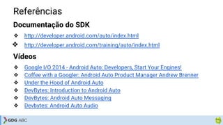 Referências
Documentação do SDK
❖ http://developer.android.com/auto/index.html
❖ http://developer.android.com/training/auto/index.html
Vídeos
❖ Google I/O 2014 - Android Auto: Developers, Start Your Engines!
❖ Coffee with a Googler: Android Auto Product Manager Andrew Brenner
❖ Under the Hood of Android Auto
❖ DevBytes: Introduction to Android Auto
❖ DevBytes: Android Auto Messaging
❖ Devbytes: Android Auto Audio
 