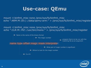 Use-case: QEmu
    mount -t binfmt_misc none /proc/sys/fs/binfmt_misc
    echo ":ARM:M:18:(::/data/qemu-arm:" > /proc/sys/fs/binfmt_misc/register

    mount -t binfmt_misc none /proc/sys/fs/binfmt_misc
    echo ":CLR:M::MZ::/usr/bin/mono:" > /proc/sys/fs/binfmt_misc/register

              Name is the name of the binary format
                                           The magic number
                                                                            program that is to be run with the
                                                                            matching file as an argument

        :name:type:offset:magic:mask:interpreter:
                                                      What part of magic number is significant

                                   Where to look for the magic number

                          E or M




5
 