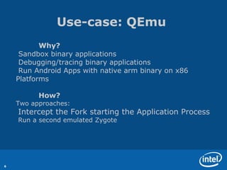Use-case: QEmu
           Why?
     Sandbox binary applications
     Debugging/tracing binary applications
     Run Android Apps with native arm binary on x86
    Platforms

          How?
    Two approaches:
    Intercept the Fork starting the Application Process
    Run a second emulated Zygote




6
 