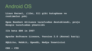Android OS
Linux Kernel, (libc, X11 gibi kutuphane ve
runtimelar yok)
Open Handset Alliance tarafından desteklendi, proje
Google tarafından yönetildi
Ilk beta SDK in 2007
Apache Software Licence, Version 2.0 (Kernel hariç)
SQLLite, Webkit, OpenGL, Medya Yoneticisi
CDD - CTS
 