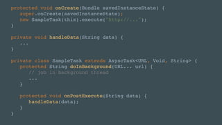 protected void onCreate(Bundle savedInstanceState) {
super.onCreate(savedInstanceState);
new SampleTask(this).execute("http://...");
}
private void handleData(String data) {
...
}
private class SampleTask extends AsyncTask<URL, Void, String> {
protected String doInBackground(URL... url) {
// job in background thread
...
}
protected void onPostExecute(String data) {
handleData(data);
}
}
 
