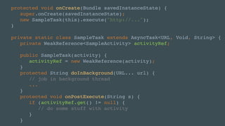 protected void onCreate(Bundle savedInstanceState) {
super.onCreate(savedInstanceState);
new SampleTask(this).execute("http://...");
}
private static class SampleTask extends AsyncTask<URL, Void, String> {
private WeakReference<SampleActivity> activityRef;
public SampleTask(activity) {
activityRef = new WeakReference(activity);
}
protected String doInBackground(URL... url) {
// job in background thread
...
}
protected void onPostExecute(String s) {
if (activityRef.get() != null) {
// do some stuff with activity
}
}
 