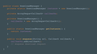 public class DownloadManager {
private static DownloadManager instance = new DownloadManager();
private ArrayDeque<Callback> callbacks;
private DownloadManager() {
callbacks = new ArrayDeque<Callback>();
}
public static DownloadManager getInstance() {
return instance;
}
public void enqueue(String url, Callback callback) {
callbacks.add(callback);
// enqueue download request
}
}
 