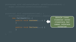 protected void onCreate(Bundle savedInstanceState) {
super.onCreate(savedInstanceState);
}
protected void enqueueDownload() {
DownloadManager.getInstance().enqueue("http://...",
new Callback<>() {
public void success(...) {
}
public void failure(...) {
}
});
}
Anonim inner
classlar outer
classlara her
zaman referans
tutarlar
 