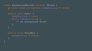 class BackgroundWorker extends Thread {
private volatile boolean keepRunning = false;
public void run() {
keepRunning = true;
while (keepRunning) {
// do background stuff
}
}
public void finish() {
keepRunning = false;
}
}
 